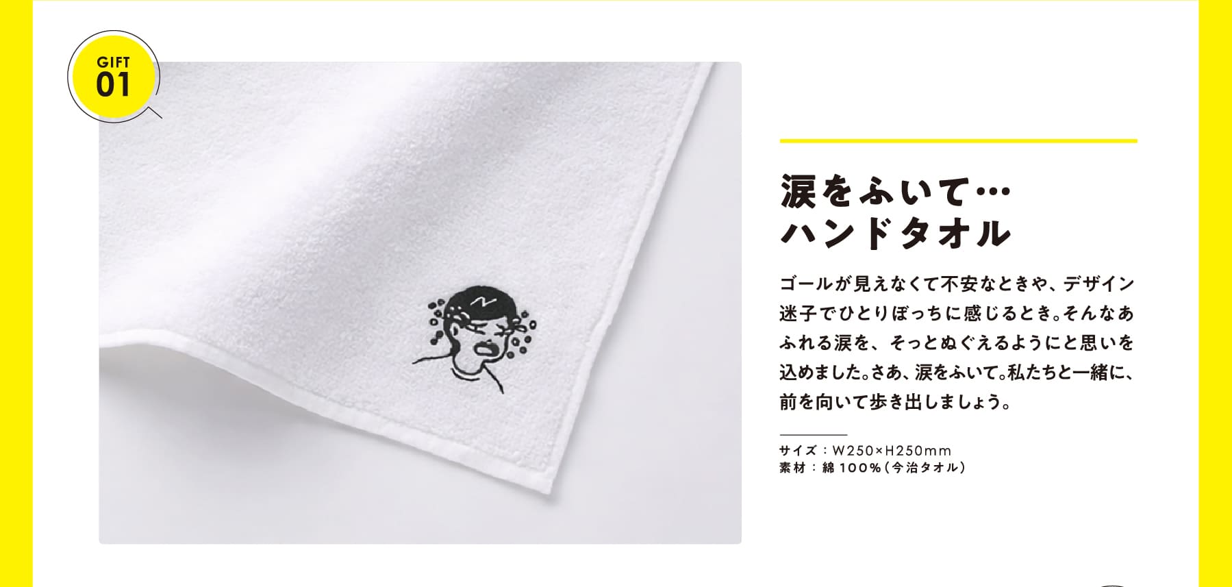 GIFT 01 涙をふいて… ハンドタオル ゴールが見えなくて不安なときや、デザイン迷子でひとりぼっちに感じるとき。そんなあふれる涙を、そっとぬぐえるようにと思いを込めました。さあ、涙をふいて。私たちと一緒に、前を向いて歩き出しましょう。 サイズ:W250×H250mm 素材:綿100%(今治タオル)