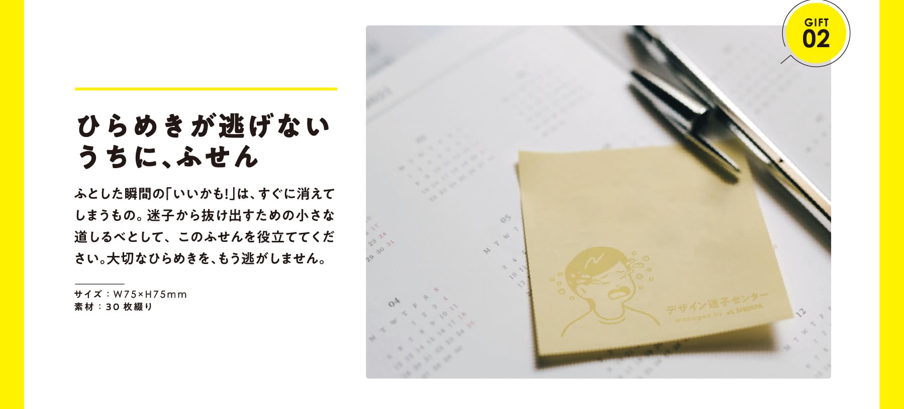 GIFT 02 ひらめきが逃げないうちに、ふせん ふとした瞬間の「いいかも!」は、すぐに消えてしまうもの。 迷子から抜け出すための小さな道しるべとして、このふせんを役立ててください。大切なひらめきを、もう逃がしません。 サイズ:W75×H75mm 素材:30枚綴り