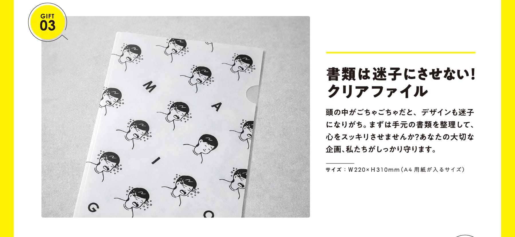 GIFT 03 書類は迷子にさせない!クリアファイル 頭の中がごちゃごちゃだと、デザインも迷子になりがち。 まずは手元の書類を整理して、心をスッキリさせませんか?あなたの大切な企画、私たちがしっかり守ります。サイズ:W220×H310mm(A4用紙が入るサイズ)