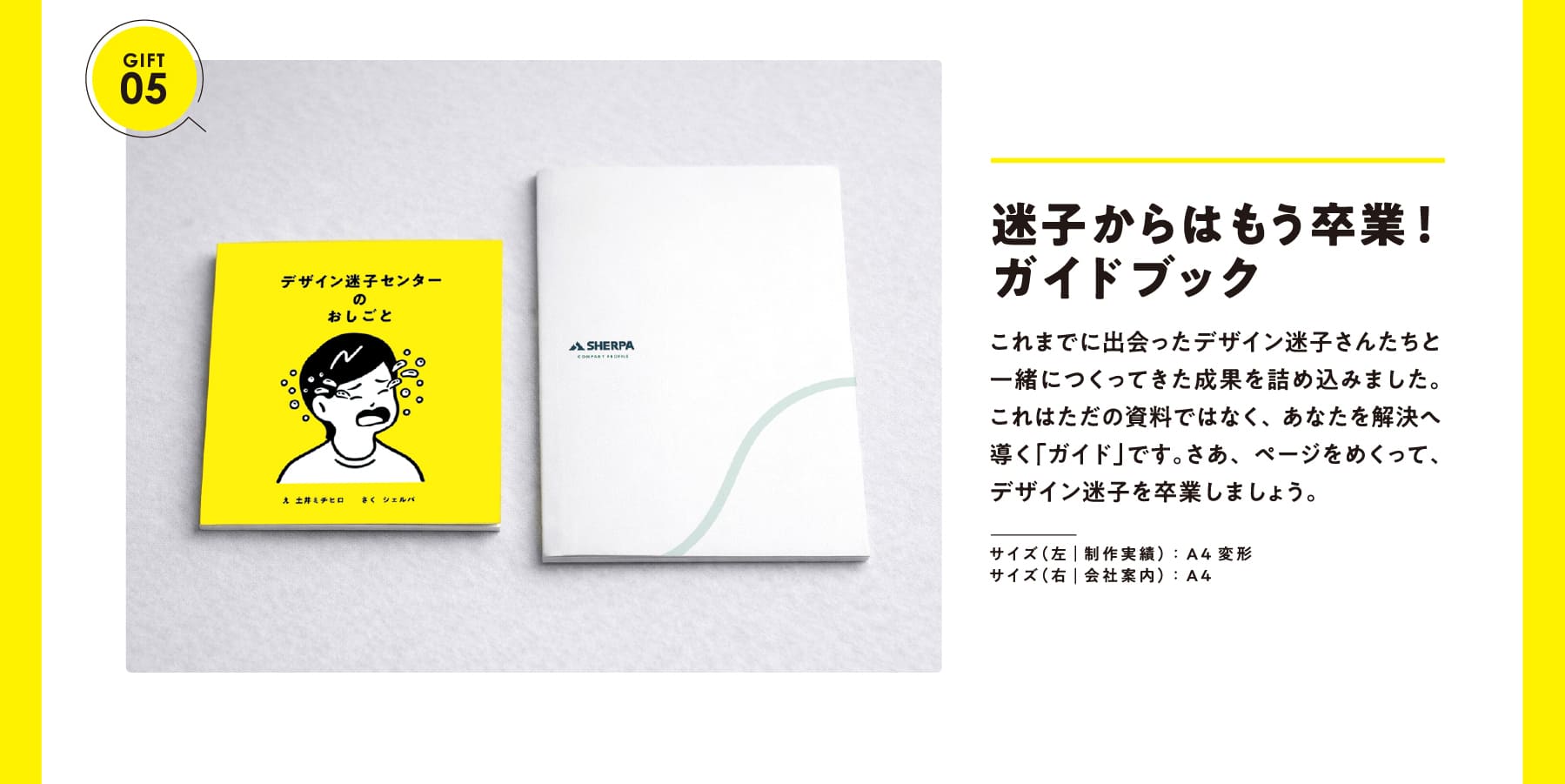 GIFT 05 迷子からはもう卒業!ガイドブック これまでに出会ったデザイン迷子さんたちと一緒につくってきた成果を詰め込みました。これはただの資料ではなく、あなたを解決へ導く「ガイド」です。さあ、ページをめくって、デザイン迷子を卒業しましょう。サイズ(左|制作実績):A4変形 サイズ(右|会社案内):A4