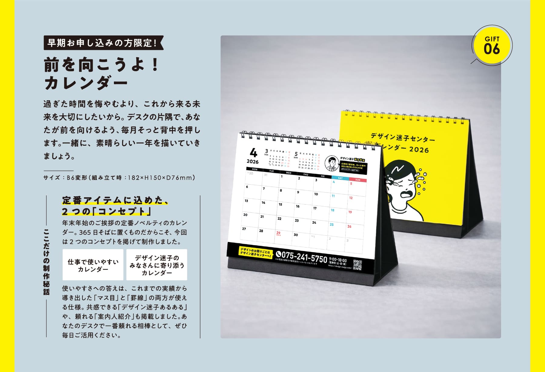 GIFT 06 早期お申し込みの方限定!前を向こうよ!カレンダー 過ぎた時間を悔やむより、これから来る未来を大切にしたいから。 デスクの片隅で、あなたが前を向けるよう、毎月そっと背中を押します。一緒に、素晴らしい一年を描いていきましょう。 サイズ:B6変形(組み立て時:182×H150×D76mm) ここだけの制作秘話 定番アイテムに込めた、2つの「コンセプト」 年末年始のご挨拶の定番ノベルティのカレンダー。365日そばに置くものだからこそ、今回は2つのコンセプトを掲げて制作しました。仕事で使いやすいカレンダー デザイン迷子のみなさんに寄り添うカレンダー 使いやすさへの答えは、これまでの実績から導き出した「マス目」と「罫線」の両方が使える仕様。 共感できる「デザイン迷子あるある」や、頼れる「案内人紹介」も掲載しました。あなたのデスクで一番頼れる相棒として、ぜひ毎日ご活用ください。