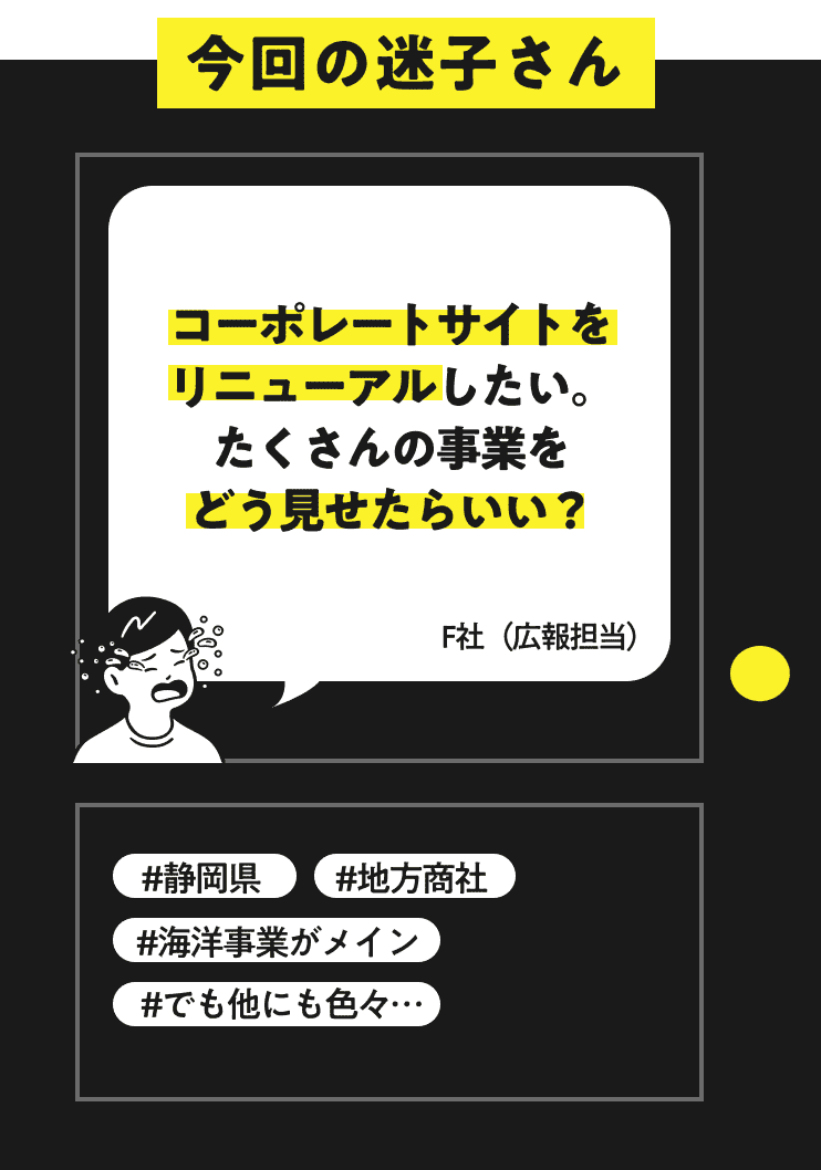 今回の迷子さん コーポレートサイトをリニューアルしたい。たくさんの事業をどう見せたらいい？ F社（広報担当） #静岡県 #フジ物産株式会社 #海洋事業がメイン #地方商社 #でも他にも色々…
