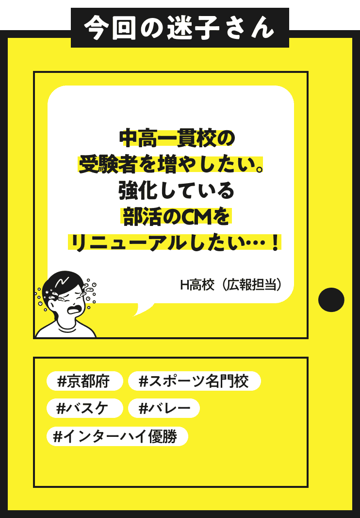 今回の迷子さん 中間一貫校の受験者を増やしたい。強化している部活のCMをリニューアルしたい…！ H高校（広報担当）#京都府 #スポーツ名門校 #バスケ #バレー #インターハイ優勝 